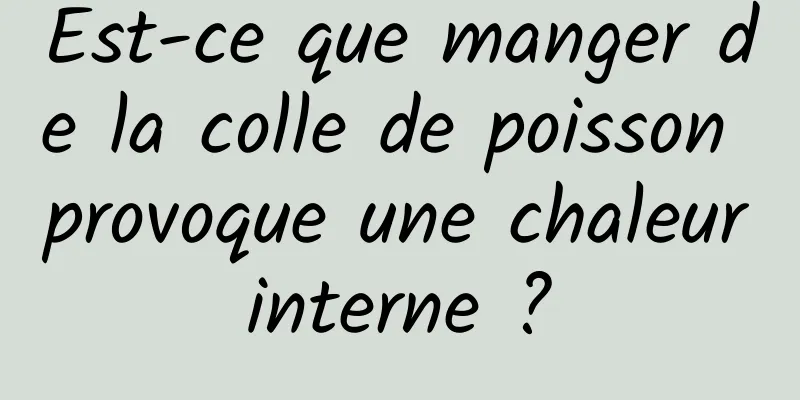 Est-ce que manger de la colle de poisson provoque une chaleur interne ? 