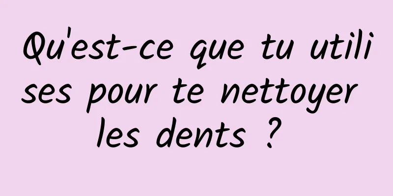 Qu'est-ce que tu utilises pour te nettoyer les dents ? 