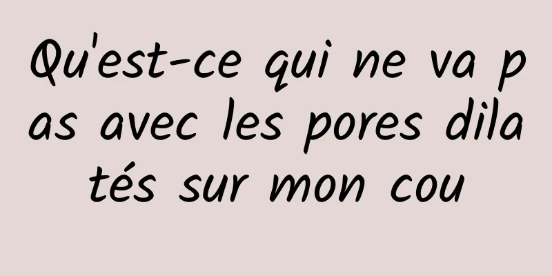 Qu'est-ce qui ne va pas avec les pores dilatés sur mon cou