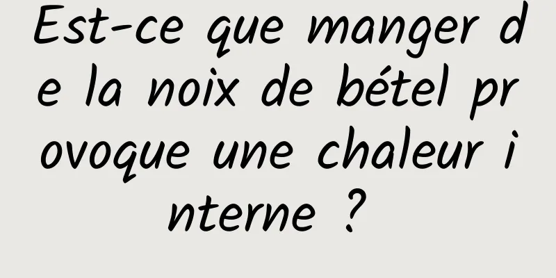 Est-ce que manger de la noix de bétel provoque une chaleur interne ? 