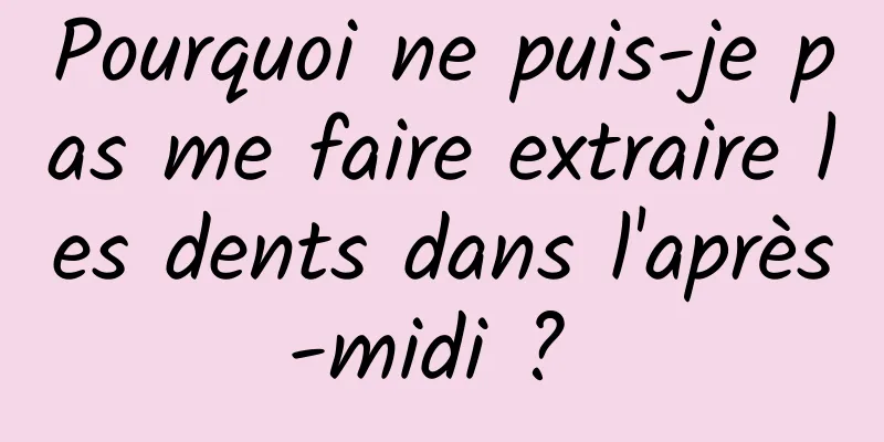 Pourquoi ne puis-je pas me faire extraire les dents dans l'après-midi ? 