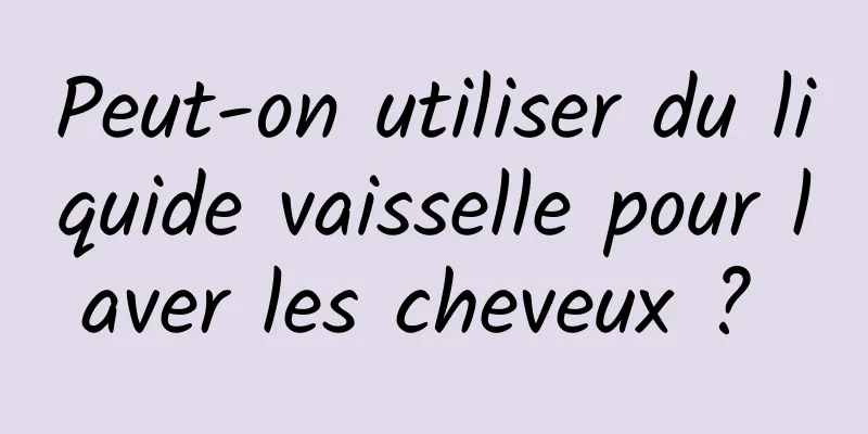 Peut-on utiliser du liquide vaisselle pour laver les cheveux ? 