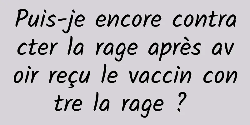 Puis-je encore contracter la rage après avoir reçu le vaccin contre la rage ? 