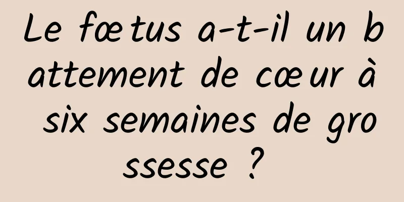 Le fœtus a-t-il un battement de cœur à six semaines de grossesse ? 