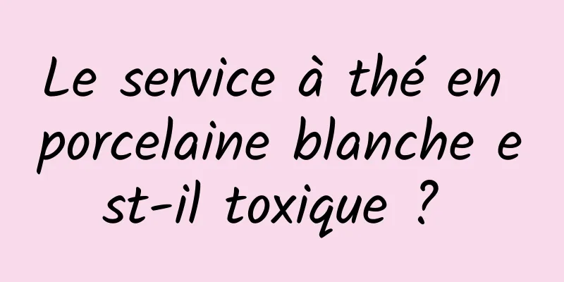 Le service à thé en porcelaine blanche est-il toxique ? 