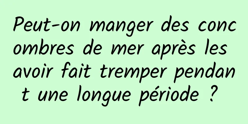 Peut-on manger des concombres de mer après les avoir fait tremper pendant une longue période ? 