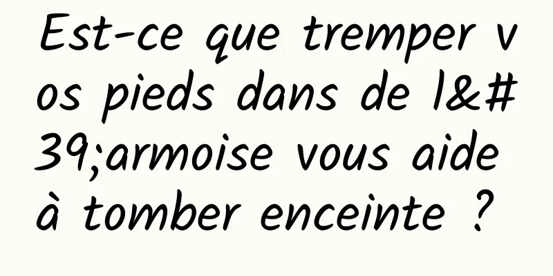 Est-ce que tremper vos pieds dans de l'armoise vous aide à tomber enceinte ? 