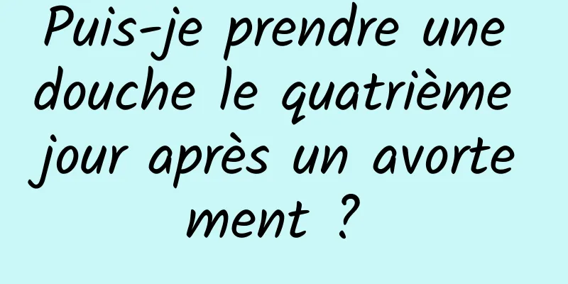 Puis-je prendre une douche le quatrième jour après un avortement ? 