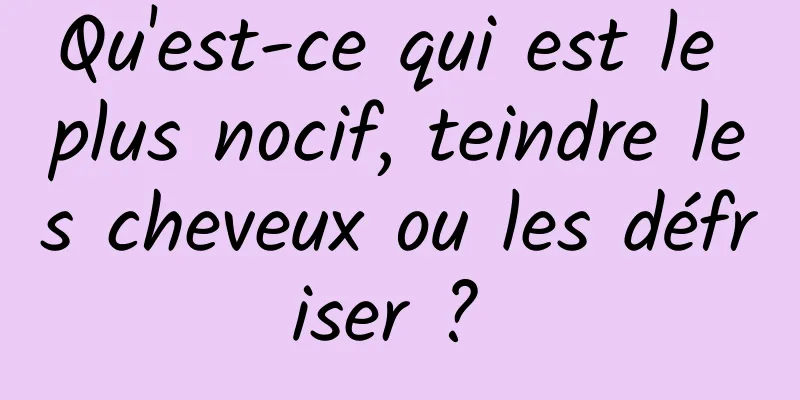 Qu'est-ce qui est le plus nocif, teindre les cheveux ou les défriser ? 