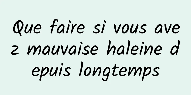 Que faire si vous avez mauvaise haleine depuis longtemps