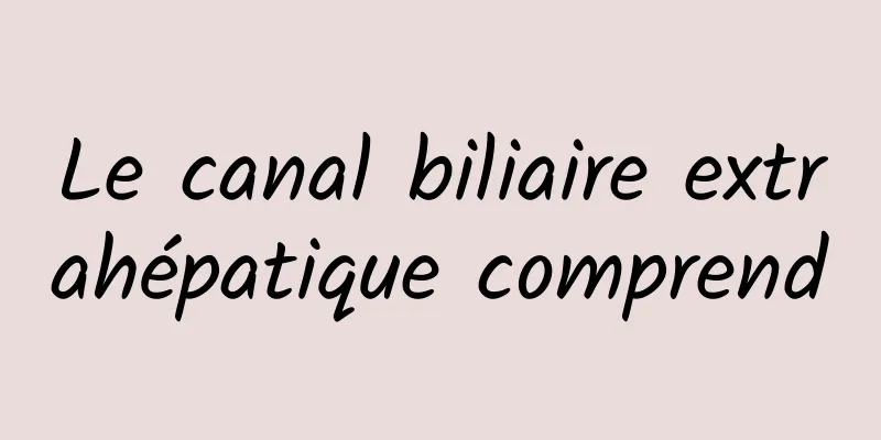 Le canal biliaire extrahépatique comprend