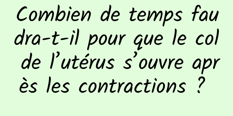 Combien de temps faudra-t-il pour que le col de l’utérus s’ouvre après les contractions ? 