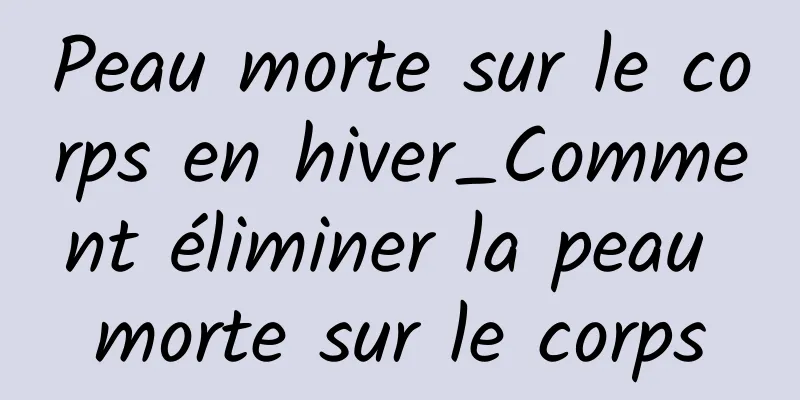 Peau morte sur le corps en hiver_Comment éliminer la peau morte sur le corps