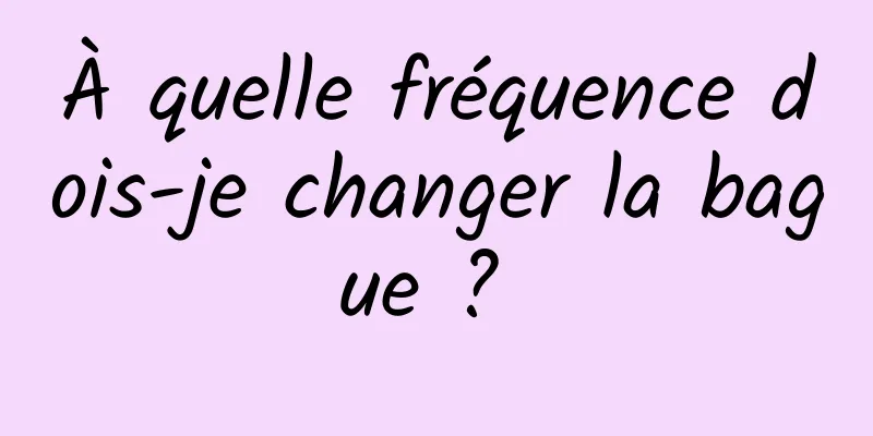 À quelle fréquence dois-je changer la bague ? 