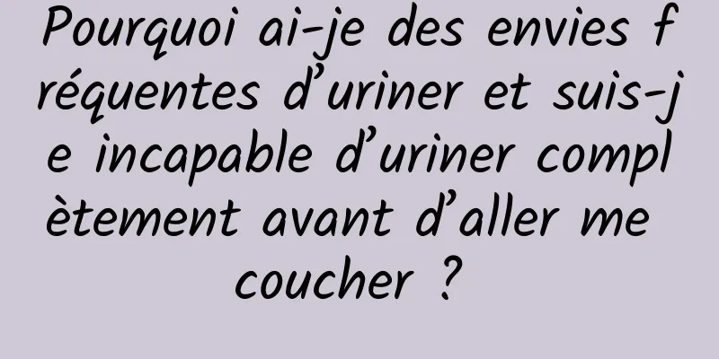 Pourquoi ai-je des envies fréquentes d’uriner et suis-je incapable d’uriner complètement avant d’aller me coucher ? 