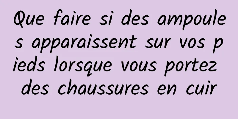 Que faire si des ampoules apparaissent sur vos pieds lorsque vous portez des chaussures en cuir