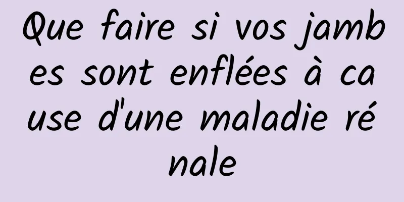 Que faire si vos jambes sont enflées à cause d'une maladie rénale