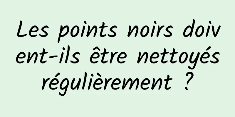 Les points noirs doivent-ils être nettoyés régulièrement ? 