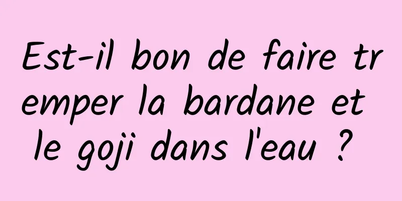 Est-il bon de faire tremper la bardane et le goji dans l'eau ? 
