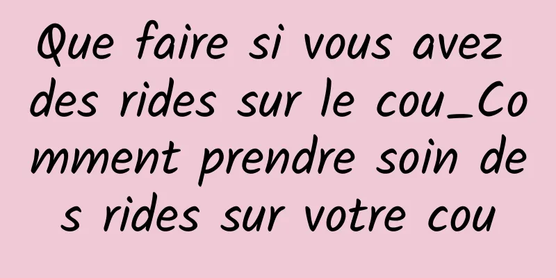 Que faire si vous avez des rides sur le cou_Comment prendre soin des rides sur votre cou