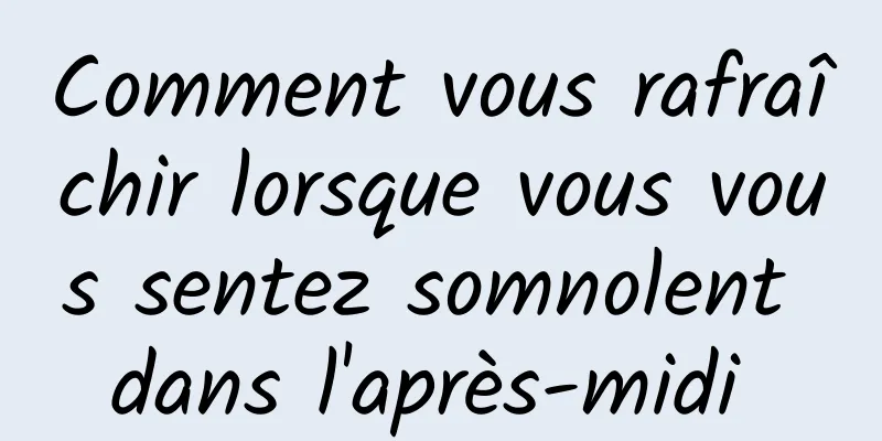 Comment vous rafraîchir lorsque vous vous sentez somnolent dans l'après-midi 