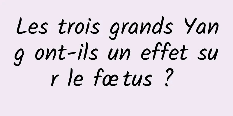 Les trois grands Yang ont-ils un effet sur le fœtus ? 