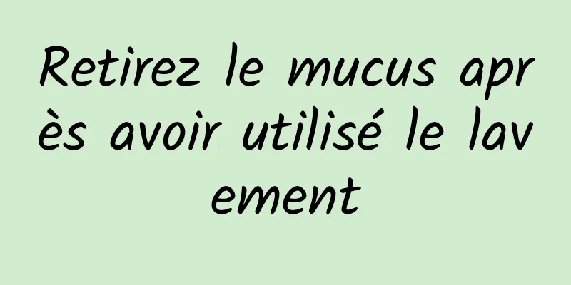 Retirez le mucus après avoir utilisé le lavement