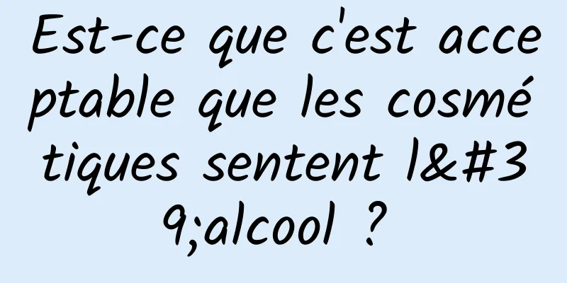 Est-ce que c'est acceptable que les cosmétiques sentent l'alcool ? 