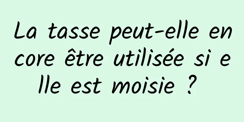 La tasse peut-elle encore être utilisée si elle est moisie ? 