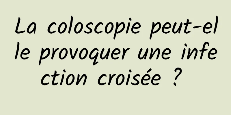 La coloscopie peut-elle provoquer une infection croisée ? 