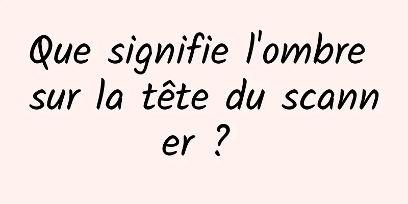 Que signifie l'ombre sur la tête du scanner ? 