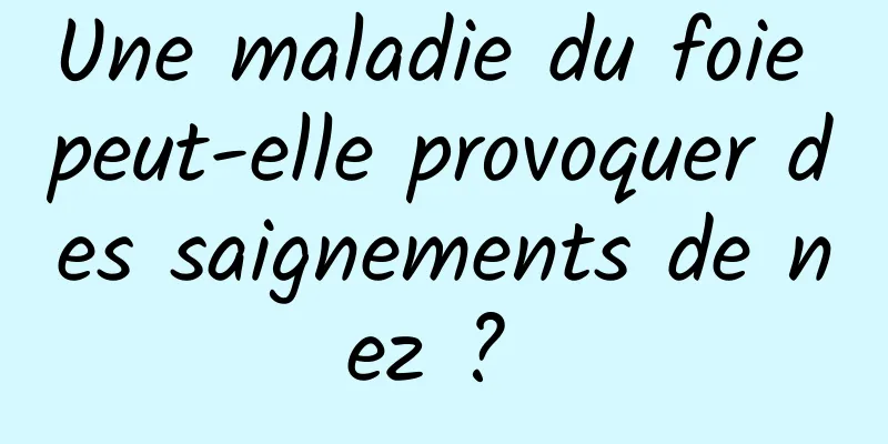 Une maladie du foie peut-elle provoquer des saignements de nez ? 
