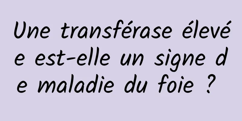 Une transférase élevée est-elle un signe de maladie du foie ? 