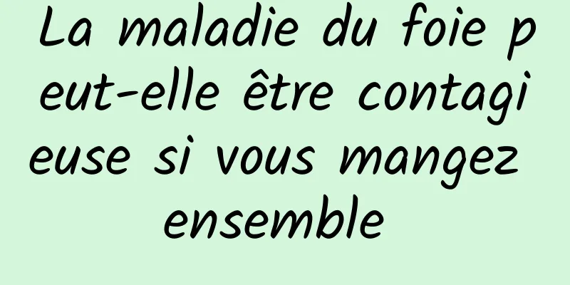 La maladie du foie peut-elle être contagieuse si vous mangez ensemble 