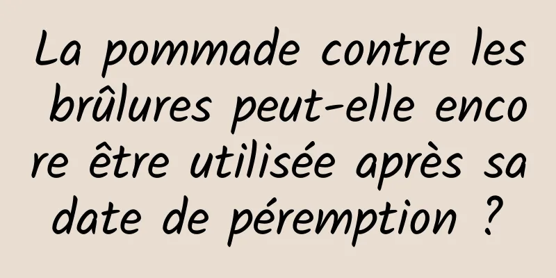 La pommade contre les brûlures peut-elle encore être utilisée après sa date de péremption ? 