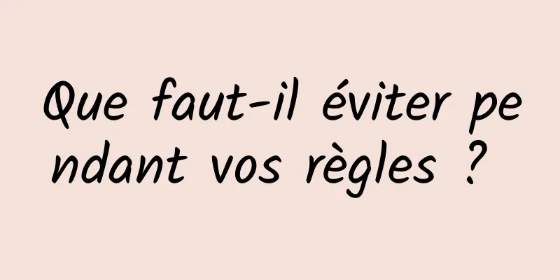 Que faut-il éviter pendant vos règles ? 