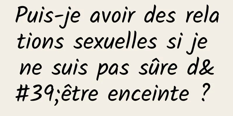 Puis-je avoir des relations sexuelles si je ne suis pas sûre d'être enceinte ? 