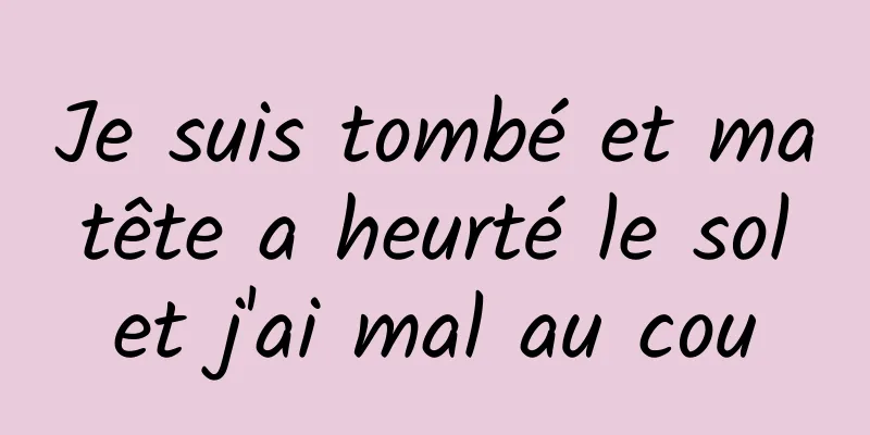 Je suis tombé et ma tête a heurté le sol et j'ai mal au cou
