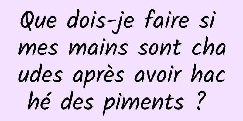 Que dois-je faire si mes mains sont chaudes après avoir haché des piments ? 