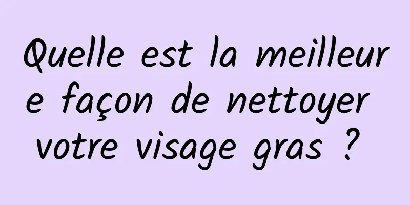 Quelle est la meilleure façon de nettoyer votre visage gras ? 