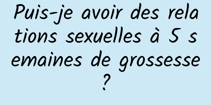 Puis-je avoir des relations sexuelles à 5 semaines de grossesse ? 