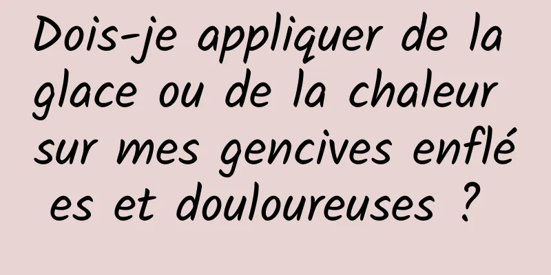 Dois-je appliquer de la glace ou de la chaleur sur mes gencives enflées et douloureuses ? 
