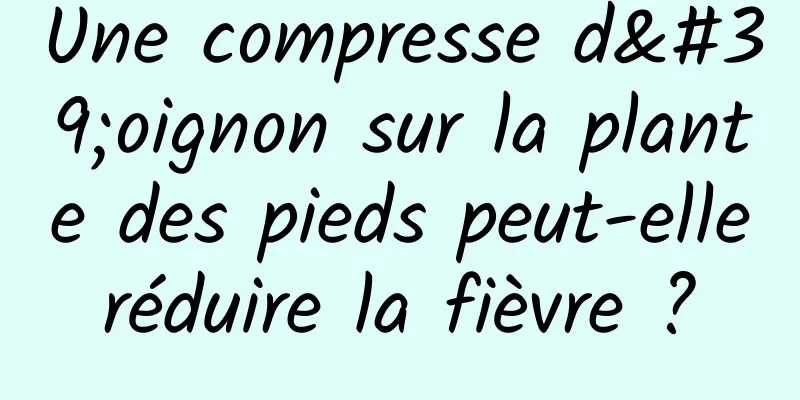 Une compresse d'oignon sur la plante des pieds peut-elle réduire la fièvre ? 