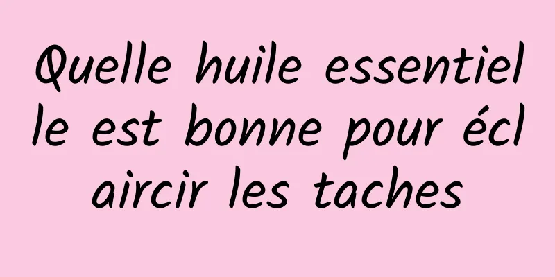 Quelle huile essentielle est bonne pour éclaircir les taches