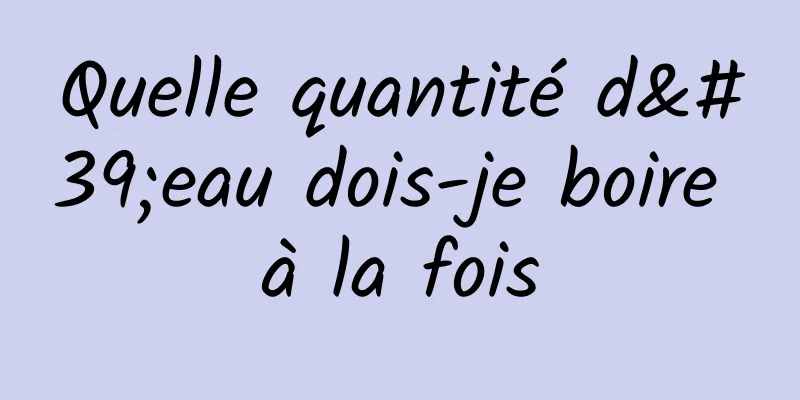 Quelle quantité d'eau dois-je boire à la fois