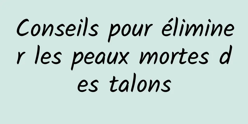 Conseils pour éliminer les peaux mortes des talons