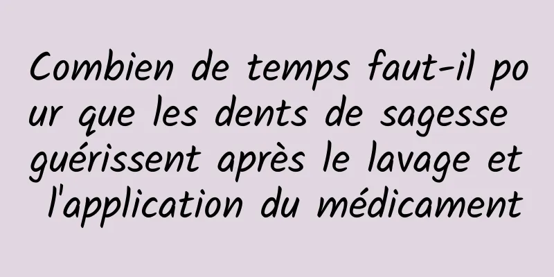 Combien de temps faut-il pour que les dents de sagesse guérissent après le lavage et l'application du médicament