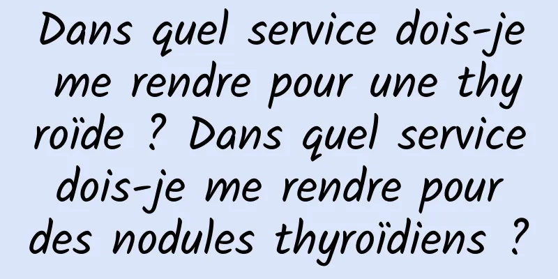 Dans quel service dois-je me rendre pour une thyroïde ? Dans quel service dois-je me rendre pour des nodules thyroïdiens ?