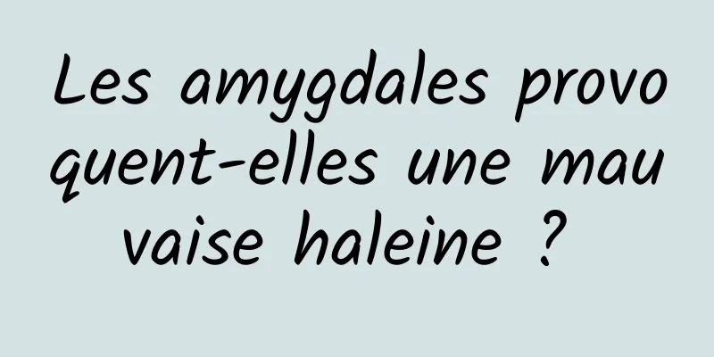 Les amygdales provoquent-elles une mauvaise haleine ? 