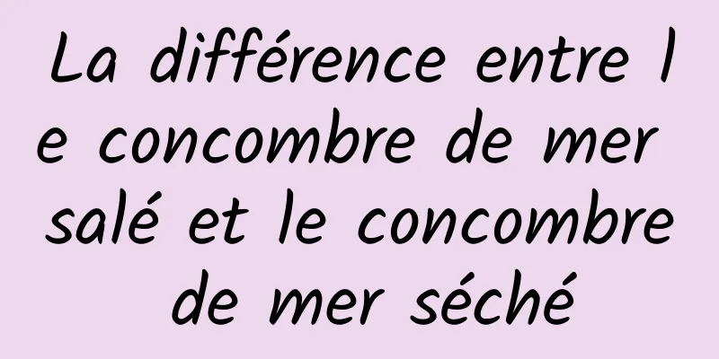 La différence entre le concombre de mer salé et le concombre de mer séché